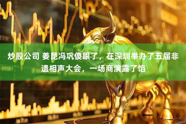 炒股公司 姜昆冯巩傻眼了，在深圳举办了五届非遗相声大会，一场商演露了馅