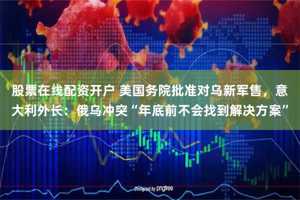 股票在线配资开户 美国务院批准对乌新军售，意大利外长：俄乌冲突“年底前不会找到解决方案”