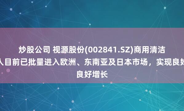 炒股公司 视源股份(002841.SZ)商用清洁机器人目前已批量进入欧洲、东南亚及日本市场，实现良好增长
