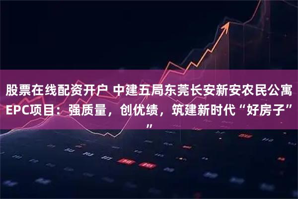 股票在线配资开户 中建五局东莞长安新安农民公寓EPC项目：强质量，创优绩，筑建新时代“好房子”
