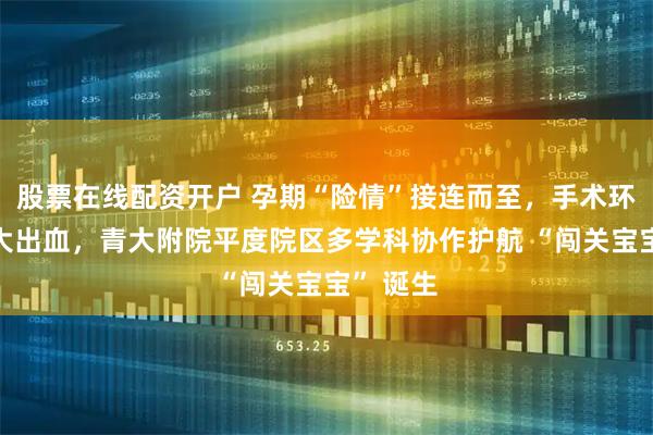 股票在线配资开户 孕期“险情”接连而至，手术环扎又遇大出血，青大附院平度院区多学科协作护航 “闯关宝宝” 诞生