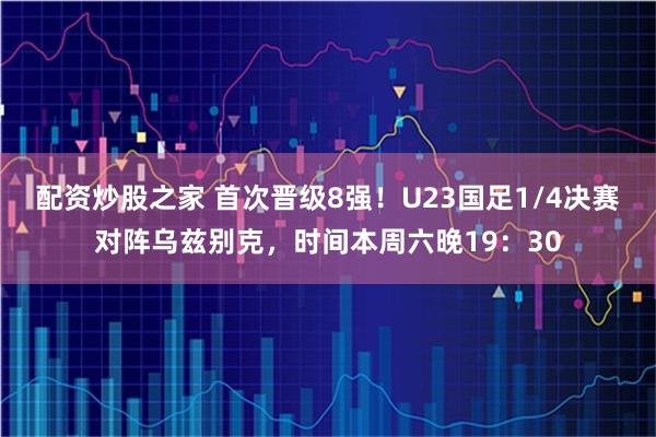 配资炒股之家 首次晋级8强！U23国足1/4决赛对阵乌兹别克，时间本周六晚19：30