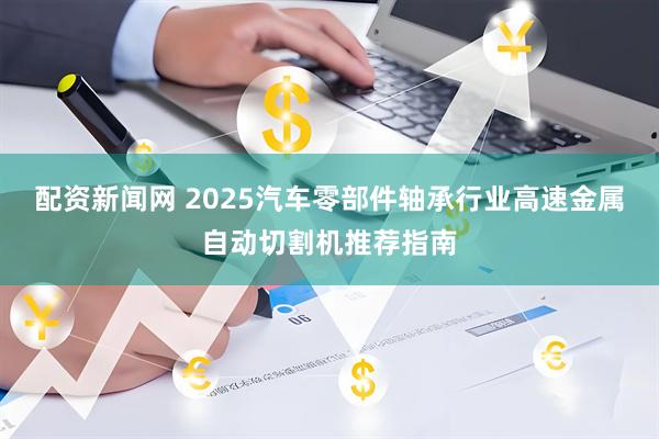 配资新闻网 2025汽车零部件轴承行业高速金属自动切割机推荐指南