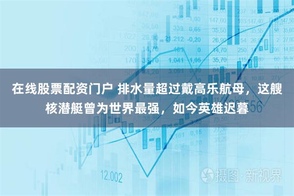 在线股票配资门户 排水量超过戴高乐航母，这艘核潜艇曾为世界最强，如今英雄迟暮