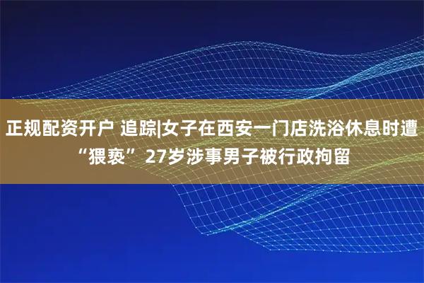 正规配资开户 追踪|女子在西安一门店洗浴休息时遭“猥亵” 27岁涉事男子被行政拘留