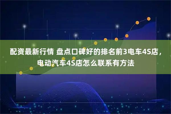 配资最新行情 盘点口碑好的排名前3电车4S店，电动汽车4S店怎么联系有方法