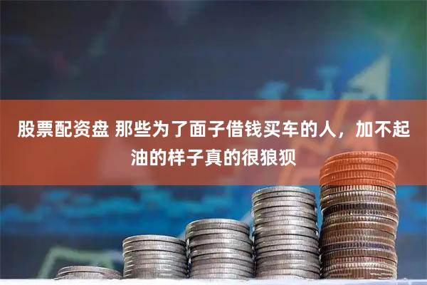 股票配资盘 那些为了面子借钱买车的人，加不起油的样子真的很狼狈