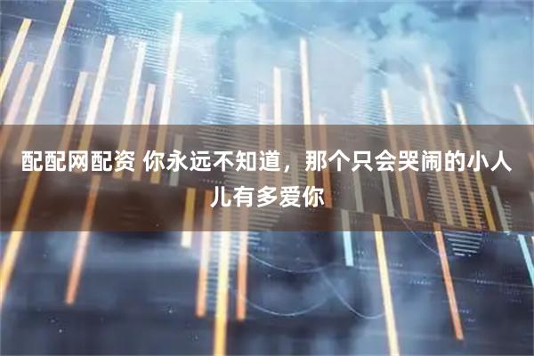 配配网配资 你永远不知道，那个只会哭闹的小人儿有多爱你