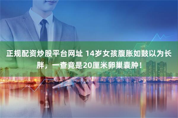 正规配资炒股平台网址 14岁女孩腹胀如鼓以为长胖，一查竟是20厘米卵巢囊肿！