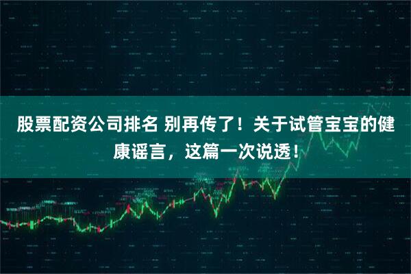 股票配资公司排名 别再传了！关于试管宝宝的健康谣言，这篇一次说透！