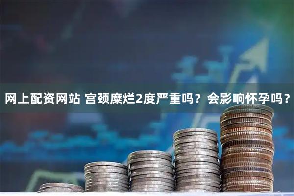 网上配资网站 宫颈糜烂2度严重吗？会影响怀孕吗？