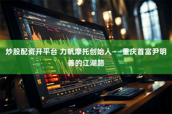 炒股配资开平台 力帆摩托创始人——重庆首富尹明善的江湖路