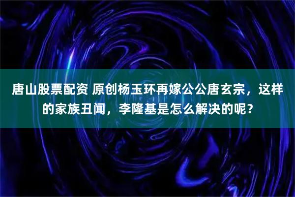 唐山股票配资 原创杨玉环再嫁公公唐玄宗，这样的家族丑闻，李隆基是怎么解决的呢？