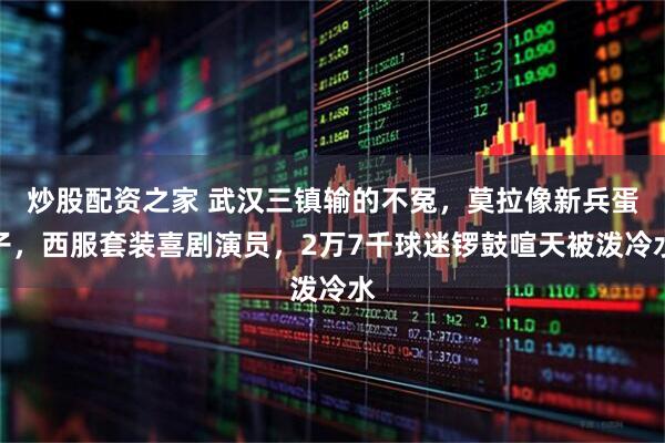 炒股配资之家 武汉三镇输的不冤，莫拉像新兵蛋子，西服套装喜剧演员，2万7千球迷锣鼓喧天被泼冷水