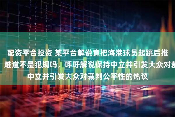 配资平台投资 某平台解说竟把海港球员起跳后推人当作正常对抗，难道不是犯规吗，呼吁解说保持中立并引发大众对裁判公平性的热议