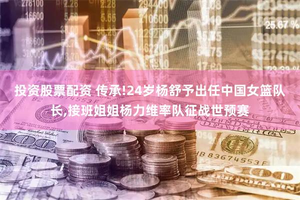 投资股票配资 传承!24岁杨舒予出任中国女篮队长,接班姐姐杨力维率队征战世预赛