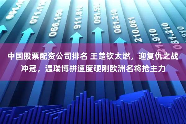 中国股票配资公司排名 王楚钦太燃，迎复仇之战冲冠，温瑞博拼速度硬刚欧洲名将抢主力