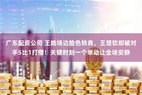 广东配资公司 王皓场边脸色铁青，王楚钦却被对手5比1打懵！关键时刻一个举动让全场安静