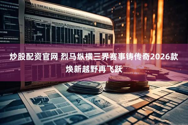 炒股配资官网 烈马纵横三界赛事铸传奇2026款焕新越野再飞跃
