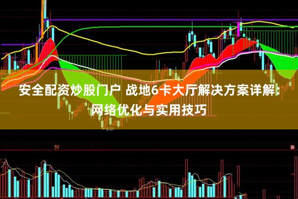 安全配资炒股门户 战地6卡大厅解决方案详解：网络优化与实用技巧