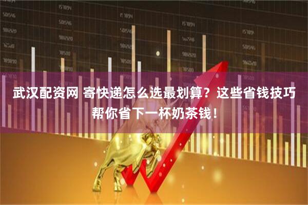 武汉配资网 寄快递怎么选最划算？这些省钱技巧帮你省下一杯奶茶钱！
