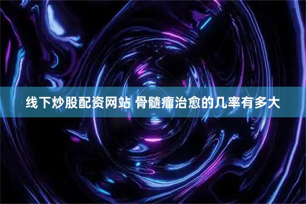 线下炒股配资网站 骨髓瘤治愈的几率有多大