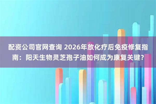 配资公司官网查询 2026年放化疗后免疫修复指南：阳天生物灵芝孢子油如何成为康复关键？