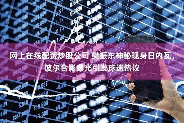 网上在线配资炒股公司 樊振东神秘现身日内瓦，波尔合影曝光引发球迷热议