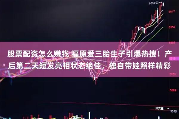 股票配资怎么赚钱 福原爱三胎生子引爆热搜！产后第二天短发亮相状态绝佳，独自带娃照样精彩