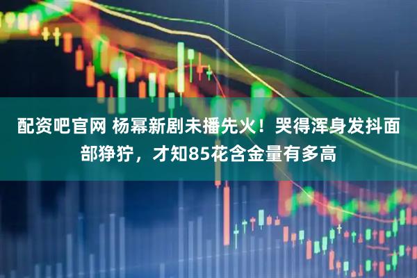 配资吧官网 杨幂新剧未播先火！哭得浑身发抖面部狰狞，才知85花含金量有多高